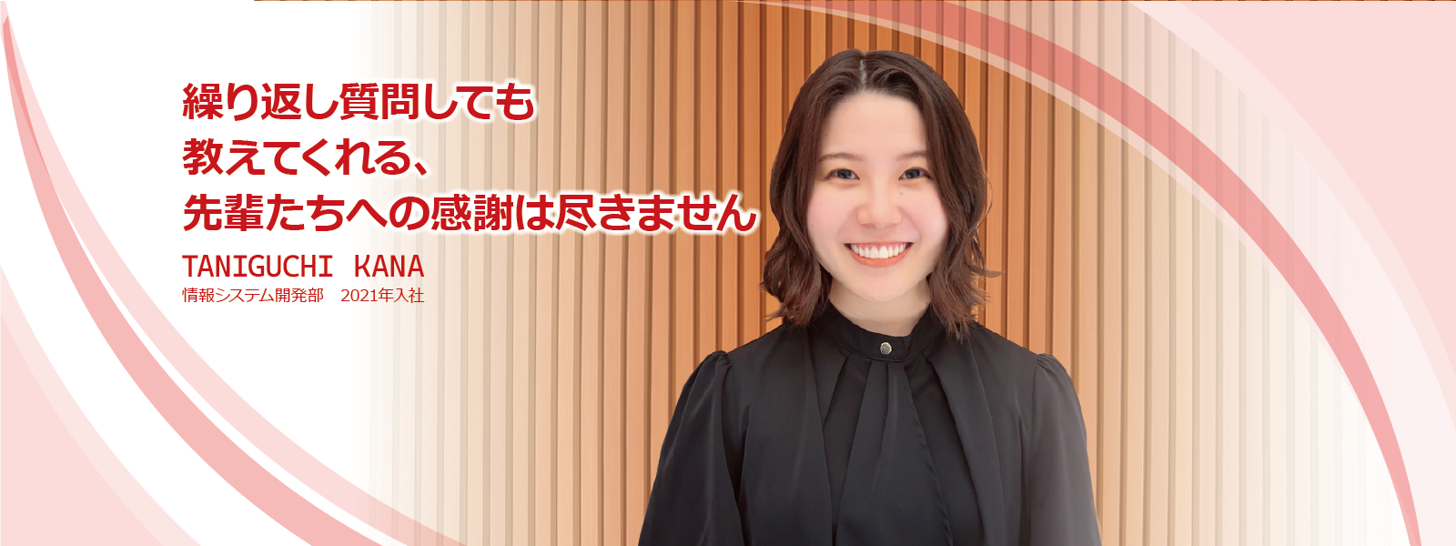 繰り返し質問しても教えてくれる、先輩たちへの感謝は尽きません　TANIGUCHI KANA　情報システム開発部　2021年入社