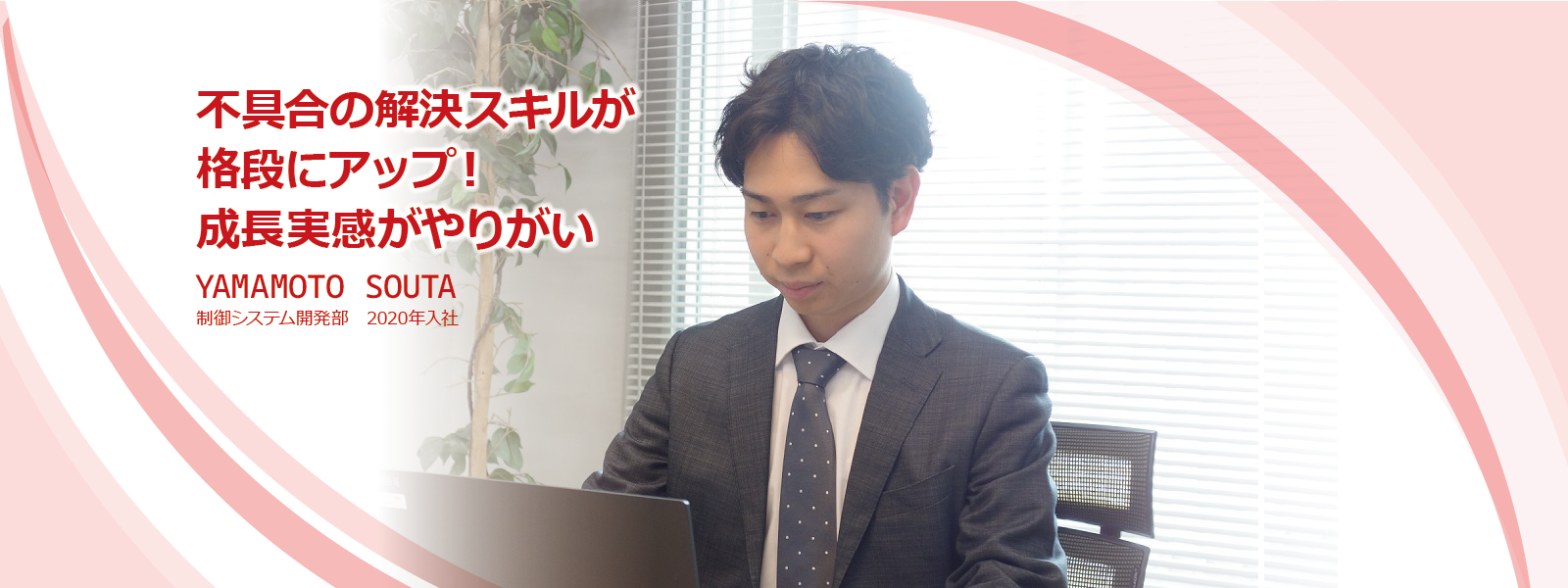 不具合の解決スキルが格段にアップ！成長実感がやりがい
YAMAMOTO SOUTA　制御システム開発部　2020年入社