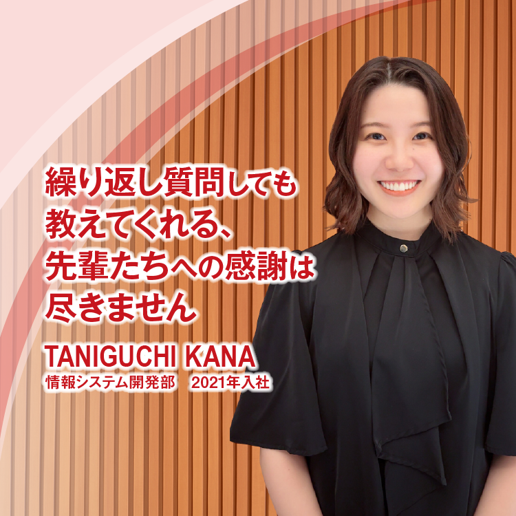 繰り返し質問しても教えてくれる、先輩たちへの感謝は尽きません　TANIGUCHI KANA　情報システム開発部　2021年入社