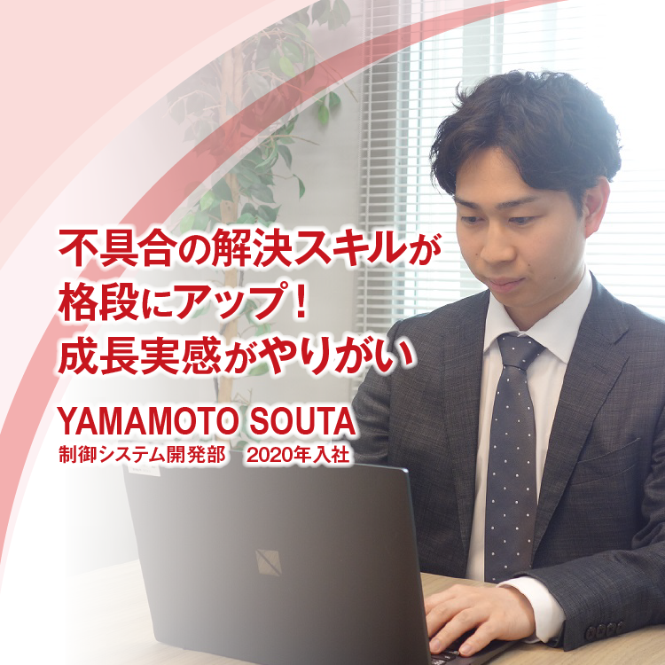 不具合の解決スキルが格段にアップ！成長実感がやりがい
YAMAMOTO SOUTA　制御システム開発部　2020年入社