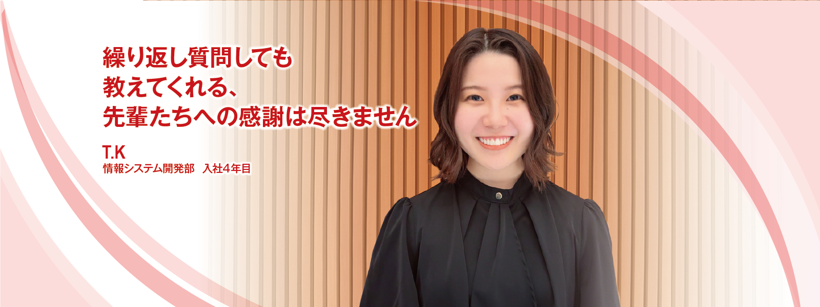 繰り返し質問しても教えてくれる、 先輩たちへの感謝は尽きません　T.K　情報システム開発部　入社4年目