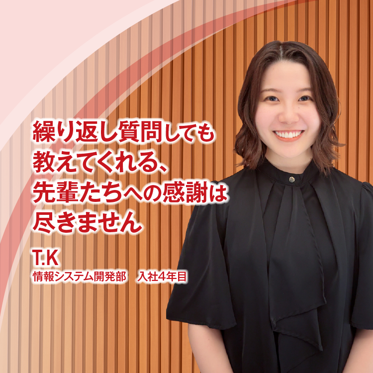 繰り返し質問しても教えてくれる、 先輩たちへの感謝は尽きません　T.K　情報システム開発部　入社4年目