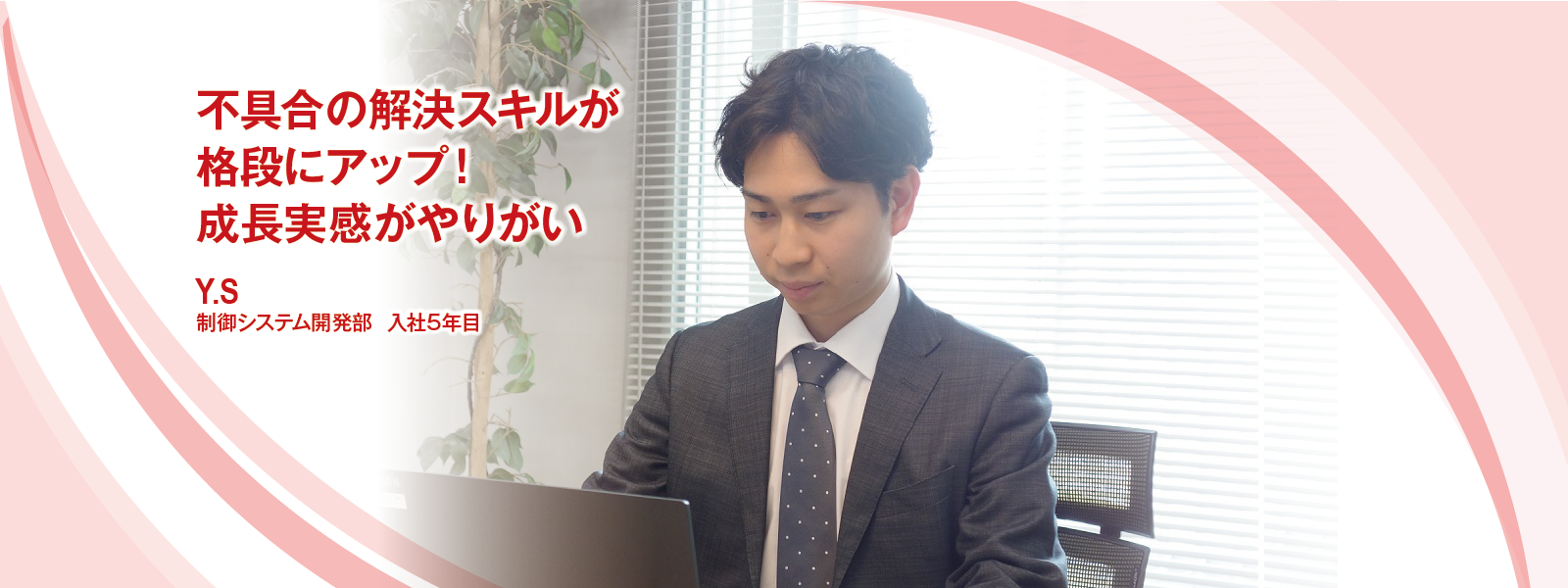 不具合の解決スキルが格段にアップ！ 成長実感がやりがい　Y.S　制御システム開発部　入社5年目