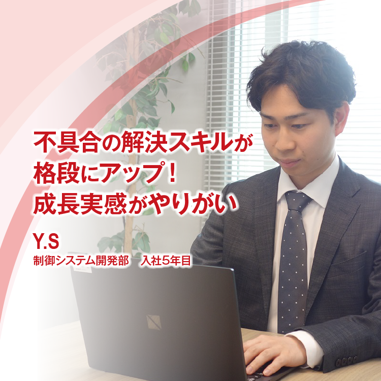 不具合の解決スキルが格段にアップ！ 成長実感がやりがい　Y.S　制御システム開発部　入社5年目